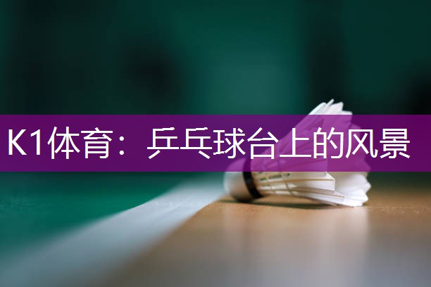 K1体育：乒乓球台上的风景