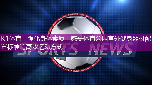 K1体育：强化身体素质！感受体育公园室外健身器材配置标准的高效运动方式