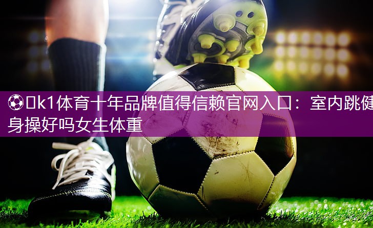 ⚽️k1体育十年品牌值得信赖官网入口：室内跳健身操好吗女生体重